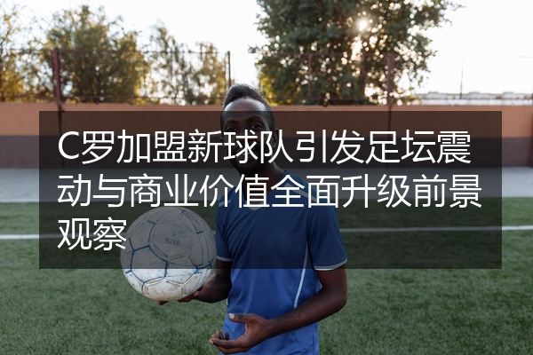 C罗加盟新球队引发足坛震动与商业价值全面升级前景观察