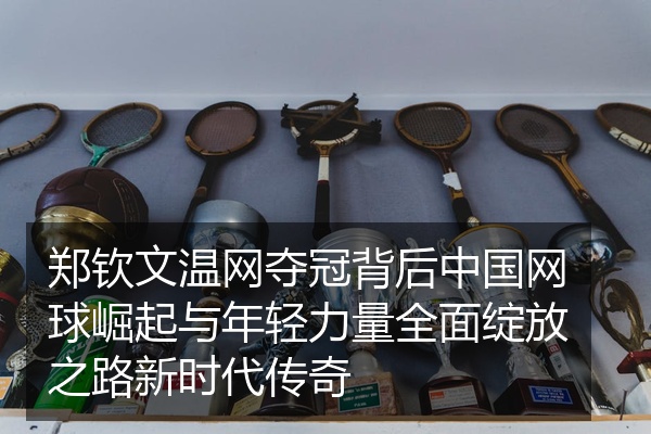 郑钦文温网夺冠背后中国网球崛起与年轻力量全面绽放之路新时代传奇