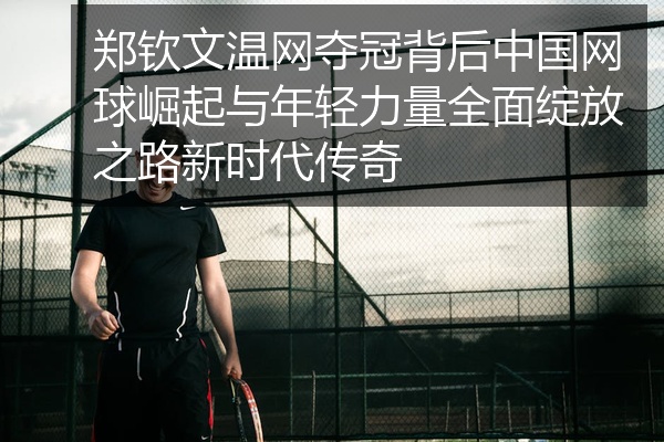 郑钦文温网夺冠背后中国网球崛起与年轻力量全面绽放之路新时代传奇