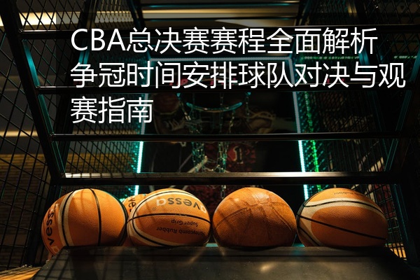 CBA总决赛赛程全面解析争冠时间安排球队对决与观赛指南