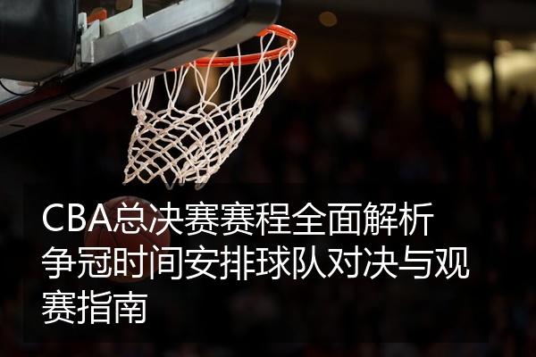 CBA总决赛赛程全面解析争冠时间安排球队对决与观赛指南