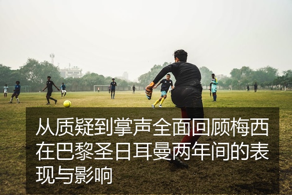 从质疑到掌声全面回顾梅西在巴黎圣日耳曼两年间的表现与影响