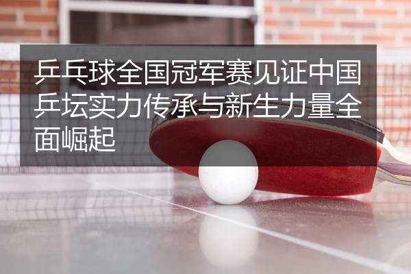 乒乓球全国冠军赛见证中国乒坛实力传承与新生力量全面崛起