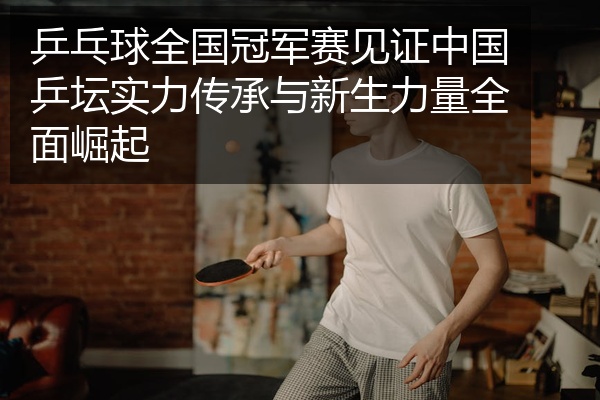 乒乓球全国冠军赛见证中国乒坛实力传承与新生力量全面崛起