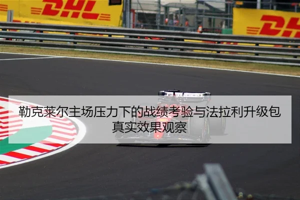勒克莱尔主场压力下的战绩考验与法拉利升级包真实效果观察 - NG28